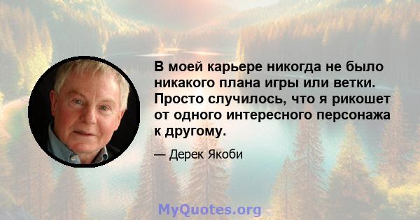 В моей карьере никогда не было никакого плана игры или ветки. Просто случилось, что я рикошет от одного интересного персонажа к другому.