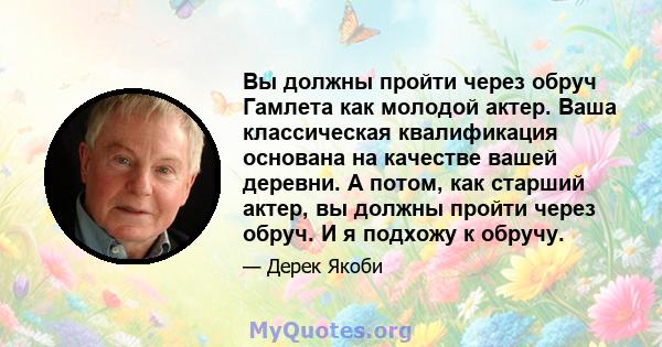 Вы должны пройти через обруч Гамлета как молодой актер. Ваша классическая квалификация основана на качестве вашей деревни. А потом, как старший актер, вы должны пройти через обруч. И я подхожу к обручу.