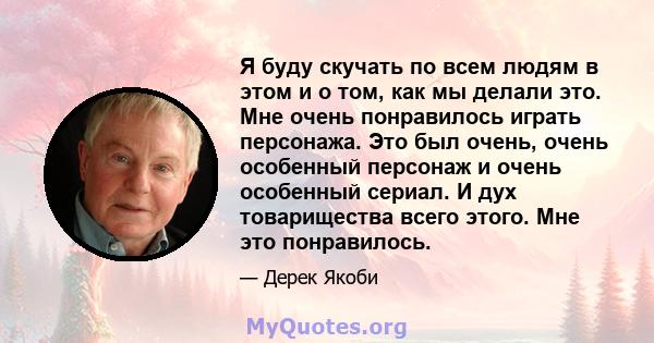 Я буду скучать по всем людям в этом и о том, как мы делали это. Мне очень понравилось играть персонажа. Это был очень, очень особенный персонаж и очень особенный сериал. И дух товарищества всего этого. Мне это