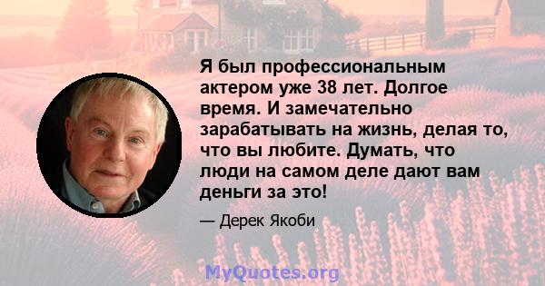 Я был профессиональным актером уже 38 лет. Долгое время. И замечательно зарабатывать на жизнь, делая то, что вы любите. Думать, что люди на самом деле дают вам деньги за это!