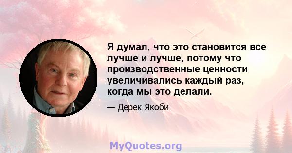 Я думал, что это становится все лучше и лучше, потому что производственные ценности увеличивались каждый раз, когда мы это делали.