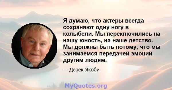 Я думаю, что актеры всегда сохраняют одну ногу в колыбели. Мы переключились на нашу юность, на наше детство. Мы должны быть потому, что мы занимаемся передачей эмоций другим людям.