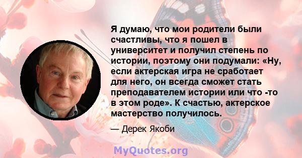 Я думаю, что мои родители были счастливы, что я пошел в университет и получил степень по истории, поэтому они подумали: «Ну, если актерская игра не сработает для него, он всегда сможет стать преподавателем истории или