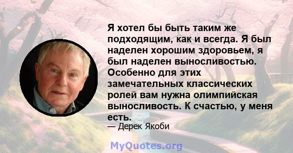 Я хотел бы быть таким же подходящим, как и всегда. Я был наделен хорошим здоровьем, я был наделен выносливостью. Особенно для этих замечательных классических ролей вам нужна олимпийская выносливость. К счастью, у меня