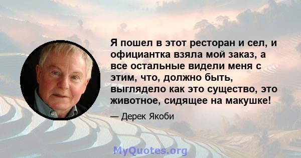 Я пошел в этот ресторан и сел, и официантка взяла мой заказ, а все остальные видели меня с этим, что, должно быть, выглядело как это существо, это животное, сидящее на макушке!