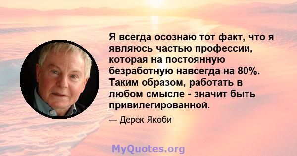 Я всегда осознаю тот факт, что я являюсь частью профессии, которая на постоянную безработную навсегда на 80%. Таким образом, работать в любом смысле - значит быть привилегированной.