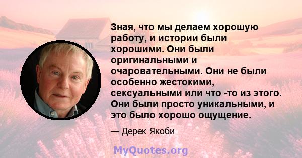 Зная, что мы делаем хорошую работу, и истории были хорошими. Они были оригинальными и очаровательными. Они не были особенно жестокими, сексуальными или что -то из этого. Они были просто уникальными, и это было хорошо