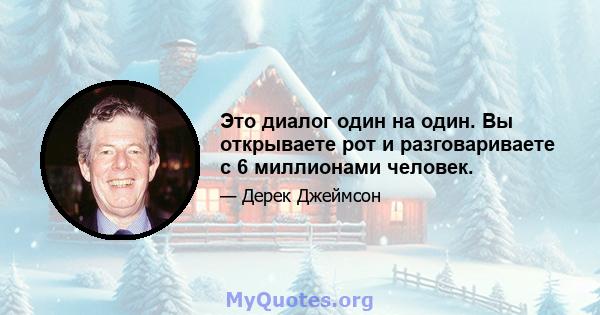 Это диалог один на один. Вы открываете рот и разговариваете с 6 миллионами человек.