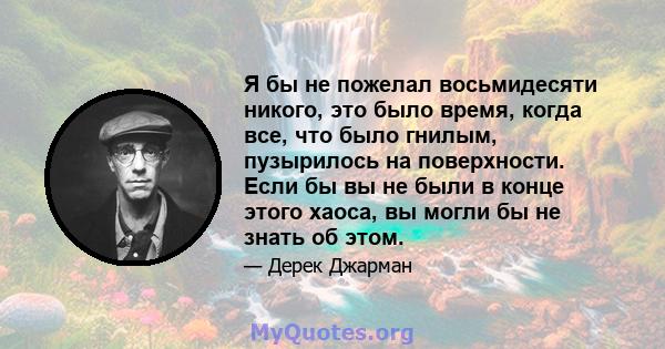 Я бы не пожелал восьмидесяти никого, это было время, когда все, что было гнилым, пузырилось на поверхности. Если бы вы не были в конце этого хаоса, вы могли бы не знать об этом.