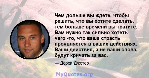 Чем дольше вы ждете, чтобы решить, что вы хотите сделать, тем больше времени вы тратите. Вам нужно так сильно хотеть чего -то, что ваша страсть проявляется в ваших действиях. Ваши действия, а не ваши слова, будут