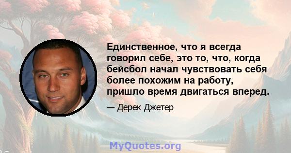 Единственное, что я всегда говорил себе, это то, что, когда бейсбол начал чувствовать себя более похожим на работу, пришло время двигаться вперед.