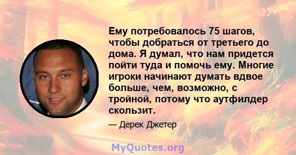 Ему потребовалось 75 шагов, чтобы добраться от третьего до дома. Я думал, что нам придется пойти туда и помочь ему. Многие игроки начинают думать вдвое больше, чем, возможно, с тройной, потому что аутфилдер скользит.