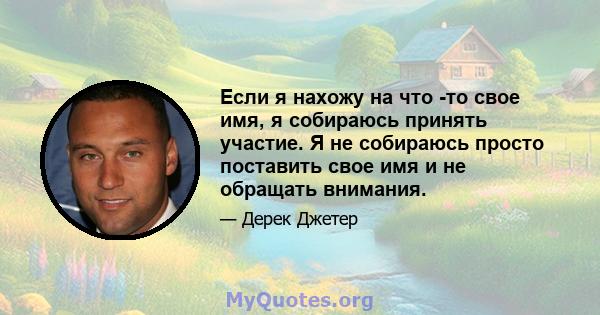 Если я нахожу на что -то свое имя, я собираюсь принять участие. Я не собираюсь просто поставить свое имя и не обращать внимания.