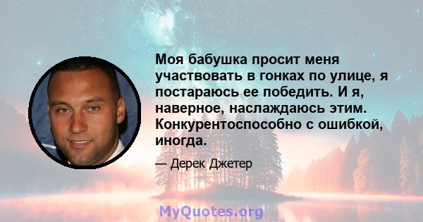 Моя бабушка просит меня участвовать в гонках по улице, я постараюсь ее победить. И я, наверное, наслаждаюсь этим. Конкурентоспособно с ошибкой, иногда.