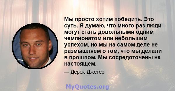 Мы просто хотим победить. Это суть. Я думаю, что много раз люди могут стать довольными одним чемпионатом или небольшим успехом, но мы на самом деле не размышляем о том, что мы делали в прошлом. Мы сосредоточены на