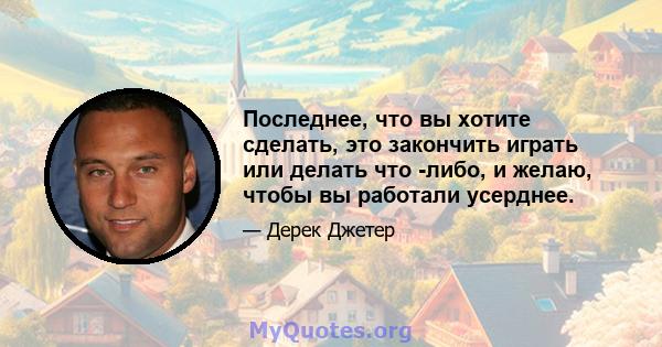 Последнее, что вы хотите сделать, это закончить играть или делать что -либо, и желаю, чтобы вы работали усерднее.