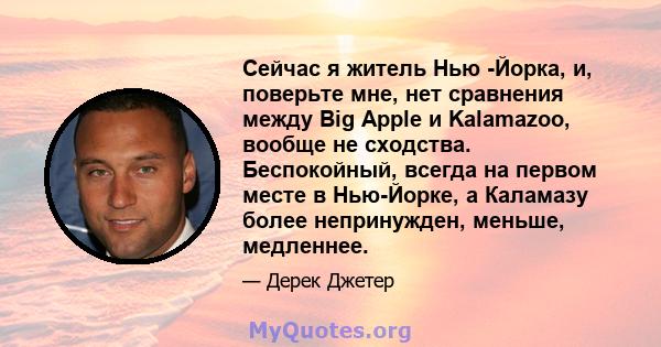 Сейчас я житель Нью -Йорка, и, поверьте мне, нет сравнения между Big Apple и Kalamazoo, вообще не сходства. Беспокойный, всегда на первом месте в Нью-Йорке, а Каламазу более непринужден, меньше, медленнее.