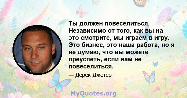 Ты должен повеселиться. Независимо от того, как вы на это смотрите, мы играем в игру. Это бизнес, это наша работа, но я не думаю, что вы можете преуспеть, если вам не повеселиться.