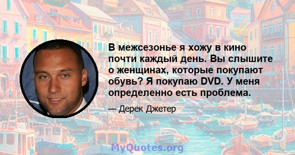 В межсезонье я хожу в кино почти каждый день. Вы слышите о женщинах, которые покупают обувь? Я покупаю DVD. У меня определенно есть проблема.