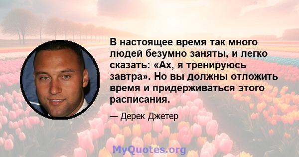 В настоящее время так много людей безумно заняты, и легко сказать: «Ах, я тренируюсь завтра». Но вы должны отложить время и придерживаться этого расписания.