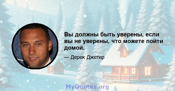 Вы должны быть уверены, если вы не уверены, что можете пойти домой.