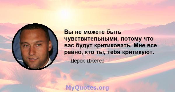 Вы не можете быть чувствительными, потому что вас будут критиковать. Мне все равно, кто ты, тебя критикуют.