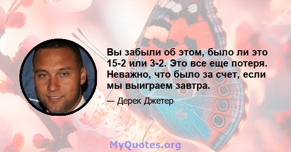 Вы забыли об этом, было ли это 15-2 или 3-2. Это все еще потеря. Неважно, что было за счет, если мы выиграем завтра.