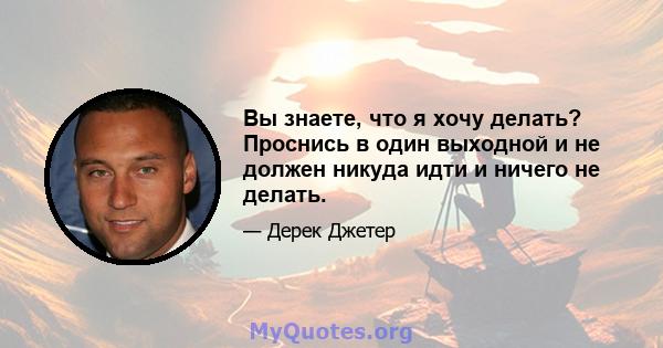 Вы знаете, что я хочу делать? Проснись в один выходной и не должен никуда идти и ничего не делать.