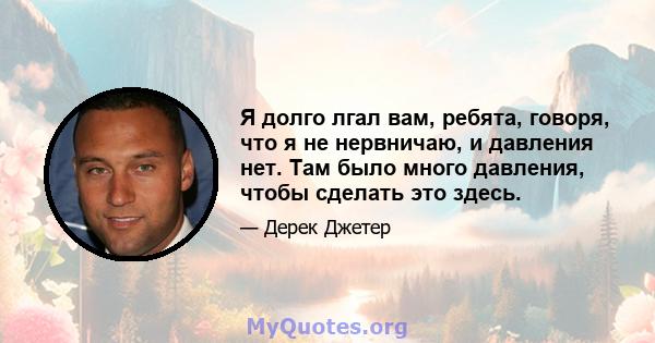 Я долго лгал вам, ребята, говоря, что я не нервничаю, и давления нет. Там было много давления, чтобы сделать это здесь.