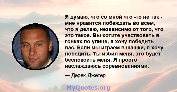 Я думаю, что со мной что -то не так - мне нравится побеждать во всем, что я делаю, независимо от того, что это такое. Вы хотите участвовать в гонках по улице, я хочу победить вас. Если мы играем в шашки, я хочу