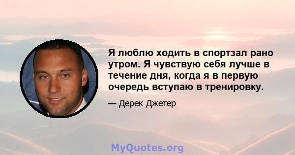 Я люблю ходить в спортзал рано утром. Я чувствую себя лучше в течение дня, когда я в первую очередь вступаю в тренировку.