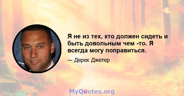 Я не из тех, кто должен сидеть и быть довольным чем -то. Я всегда могу поправиться.