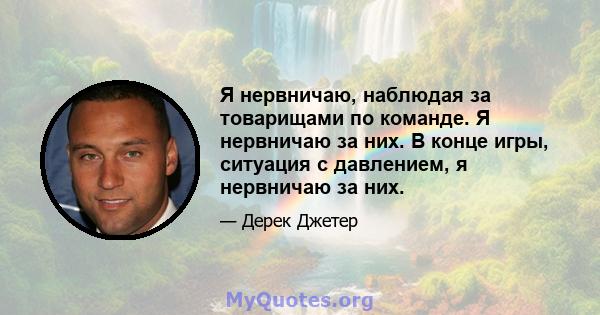 Я нервничаю, наблюдая за товарищами по команде. Я нервничаю за них. В конце игры, ситуация с давлением, я нервничаю за них.