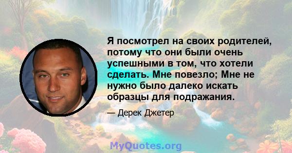 Я посмотрел на своих родителей, потому что они были очень успешными в том, что хотели сделать. Мне повезло; Мне не нужно было далеко искать образцы для подражания.