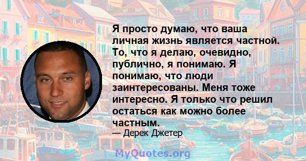 Я просто думаю, что ваша личная жизнь является частной. То, что я делаю, очевидно, публично, я понимаю. Я понимаю, что люди заинтересованы. Меня тоже интересно. Я только что решил остаться как можно более частным.