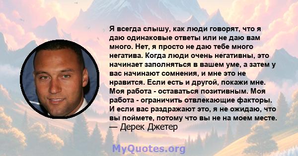 Я всегда слышу, как люди говорят, что я даю одинаковые ответы или не даю вам много. Нет, я просто не даю тебе много негатива. Когда люди очень негативны, это начинает заполняться в вашем уме, а затем у вас начинают