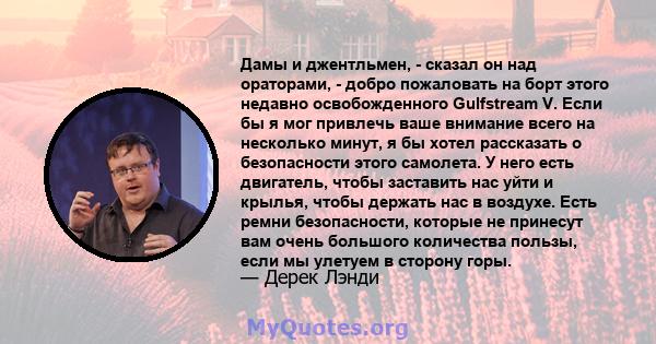 Дамы и джентльмен, - сказал он над ораторами, - добро пожаловать на борт этого недавно освобожденного Gulfstream V. Если бы я мог привлечь ваше внимание всего на несколько минут, я бы хотел рассказать о безопасности