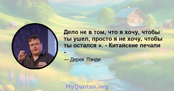 Дело не в том, что я хочу, чтобы ты ушел, просто я не хочу, чтобы ты остался ». - Китайские печали -