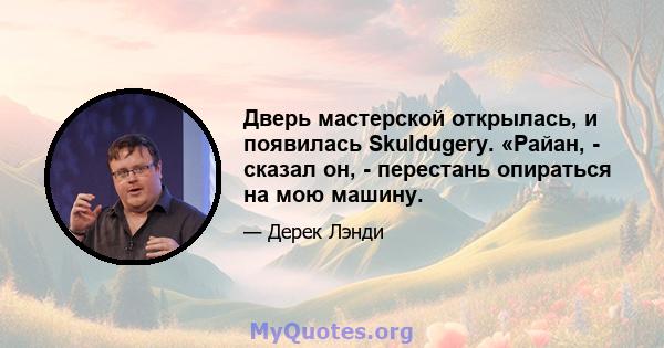 Дверь мастерской открылась, и появилась Skuldugery. «Райан, - сказал он, - перестань опираться на мою машину.