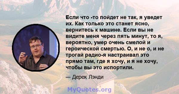 Если что -то пойдет не так, я уведет их. Как только это станет ясно, вернитесь к машине. Если вы не видите меня через пять минут, то я, вероятно, умер очень смелой и героической смертью. О, и не о, и не трогай радио-я