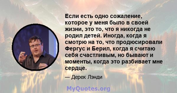 Если есть одно сожаление, которое у меня было в своей жизни, это то, что я никогда не родил детей. Иногда, когда я смотрю на то, что продюсировали Фергус и Берил, когда я считаю себя счастливым, но бывают и моменты,