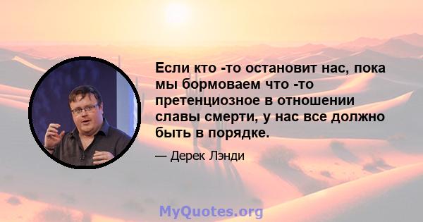 Если кто -то остановит нас, пока мы бормоваем что -то претенциозное в отношении славы смерти, у нас все должно быть в порядке.