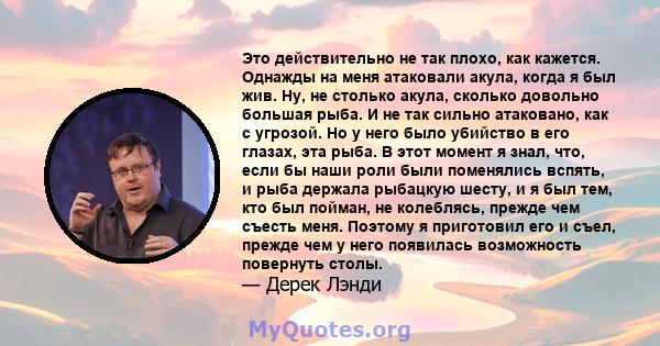 Это действительно не так плохо, как кажется. Однажды на меня атаковали акула, когда я был жив. Ну, не столько акула, сколько довольно большая рыба. И не так сильно атаковано, как с угрозой. Но у него было убийство в его 