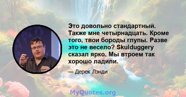 Это довольно стандартный. Также мне четырнадцать. Кроме того, твои бороды глупы. Разве это не весело? Skulduggery сказал ярко. Мы втроем так хорошо ладили.