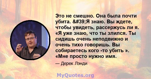 Это не смешно. Она была почти убита. 'Я знаю. Вы ждете, чтобы увидеть, рассержусь ли я. «Я уже знаю, что ты злился. Ты сидишь очень неподвижно и очень тихо говоришь. Вы собираетесь кого -то убить ». «Мне просто