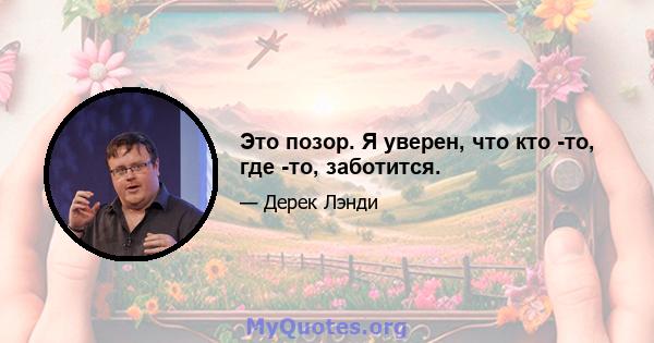 Это позор. Я уверен, что кто -то, где -то, заботится.