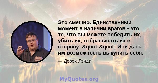 Это смешно. Единственный момент в наличии врагов - это то, что вы можете победить их, убить их, отбрасывать их в сторону. "" Или дать им возможность выкупить себя.