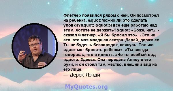 Флетчер появился рядом с ней. Он посмотрел на ребенка. "Можно ли это сделать уловки?" "Я все еще работаю над этим. Хотите ее держать?" «Боже, нет», - сказал Флетчер. «Я бы бросил это». «Это не это,