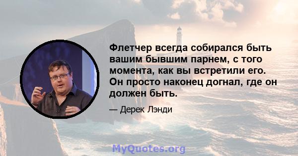 Флетчер всегда собирался быть вашим бывшим парнем, с того момента, как вы встретили его. Он просто наконец догнал, где он должен быть.