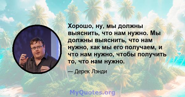 Хорошо, ну, мы должны выяснить, что нам нужно. Мы должны выяснить, что нам нужно, как мы его получаем, и что нам нужно, чтобы получить то, что нам нужно.